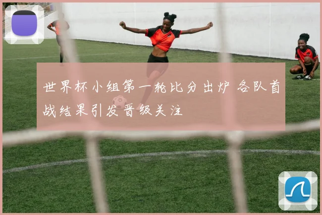 世界杯小组第一轮比分出炉 各队首战结果引发晋级关注