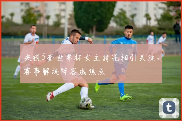 央视5套世界杯女主持亮相引关注，赛事解说阵容成焦点