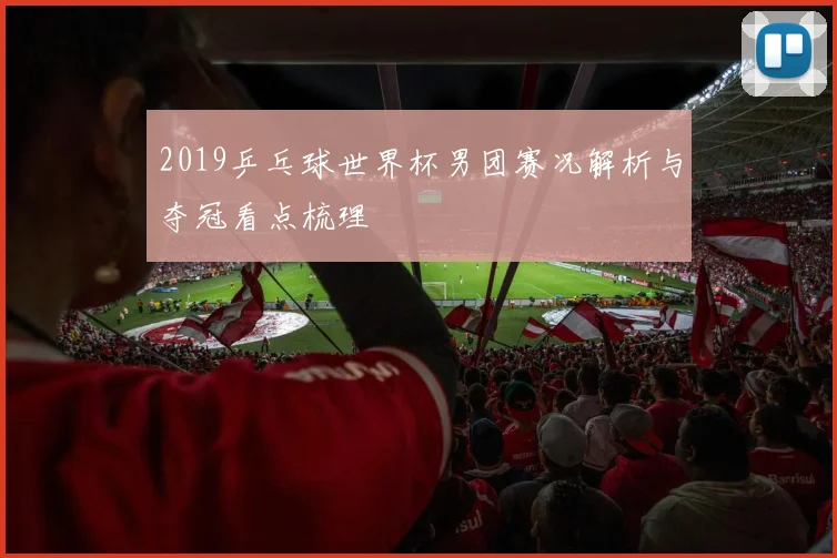 2019乒乓球世界杯男团赛况解析与夺冠看点梳理