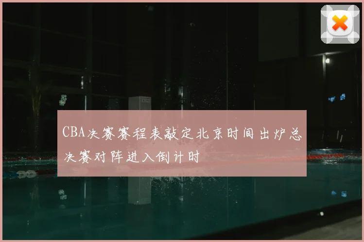 CBA决赛赛程表敲定北京时间出炉总决赛对阵进入倒计时