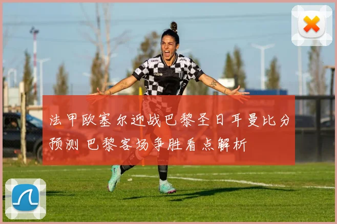 法甲欧塞尔迎战巴黎圣日耳曼比分预测 巴黎客场争胜看点解析