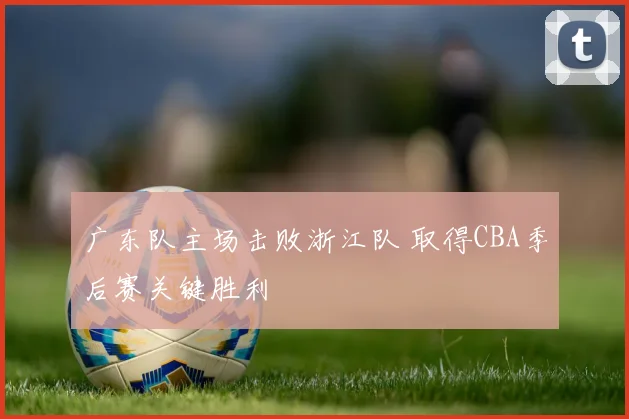 广东队主场击败浙江队 取得CBA季后赛关键胜利