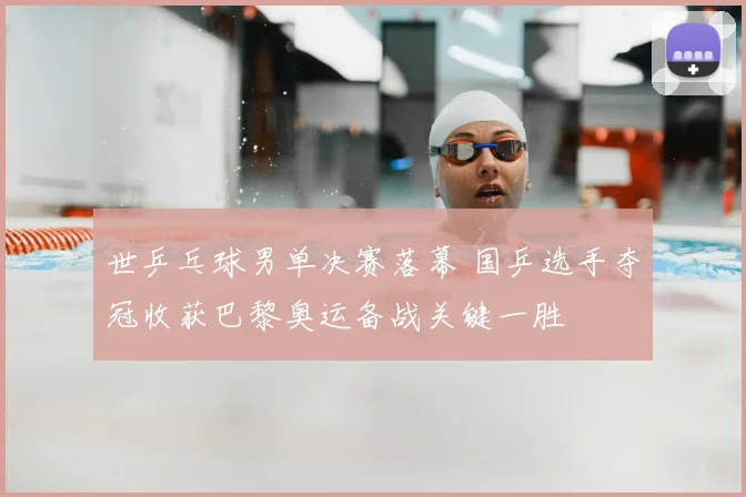 世乒乓球男单决赛落幕 国乒选手夺冠收获巴黎奥运备战关键一胜