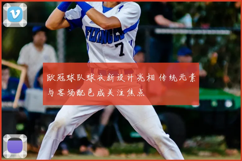 欧冠球队球衣新设计亮相 传统元素与客场配色成关注焦点