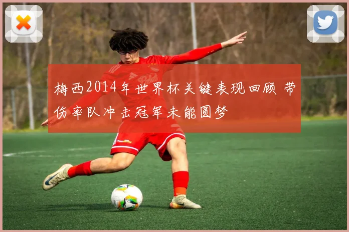 梅西2014年世界杯关键表现回顾 带伤率队冲击冠军未能圆梦