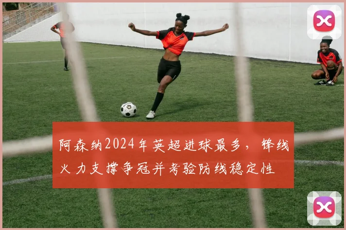 阿森纳2024年英超进球最多，锋线火力支撑争冠并考验防线稳定性