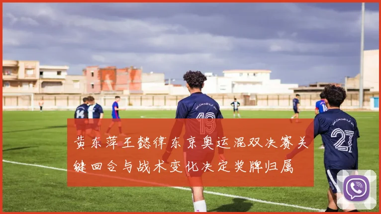 黄东萍王懿律东京奥运混双决赛关键回合与战术变化决定奖牌归属