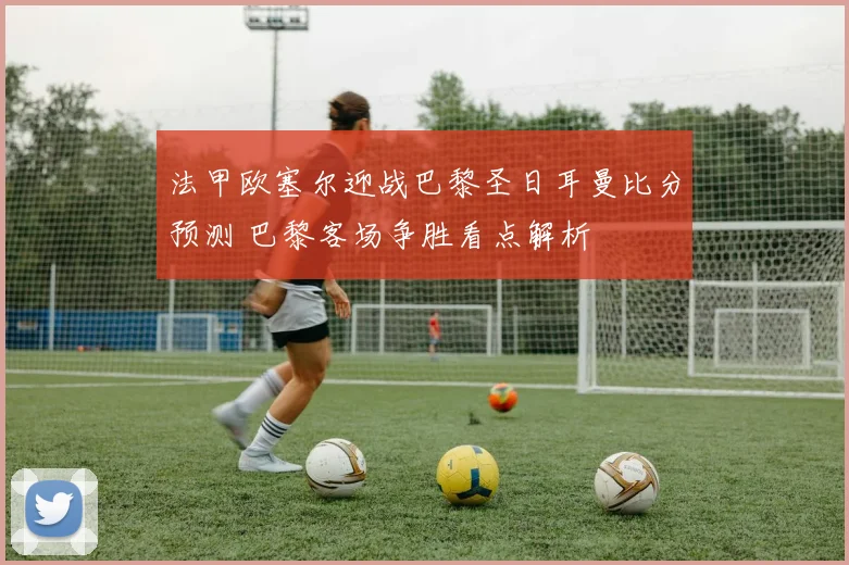 法甲欧塞尔迎战巴黎圣日耳曼比分预测 巴黎客场争胜看点解析