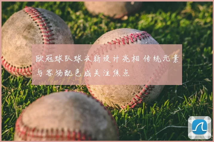 欧冠球队球衣新设计亮相 传统元素与客场配色成关注焦点