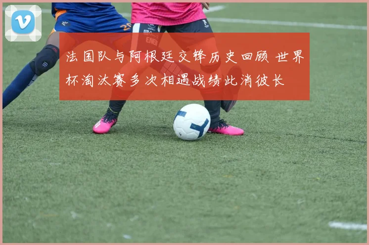 法国队与阿根廷交锋历史回顾 世界杯淘汰赛多次相遇战绩此消彼长