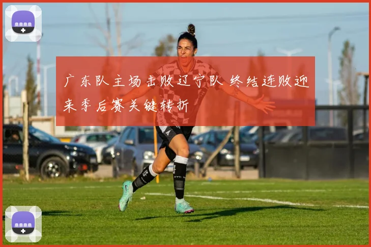 广东队主场击败辽宁队 终结连败迎来季后赛关键转折