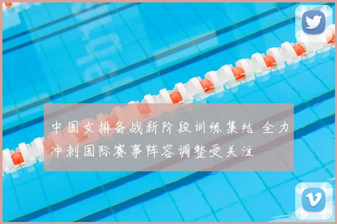 中国女排备战新阶段训练集结 全力冲刺国际赛事阵容调整受关注