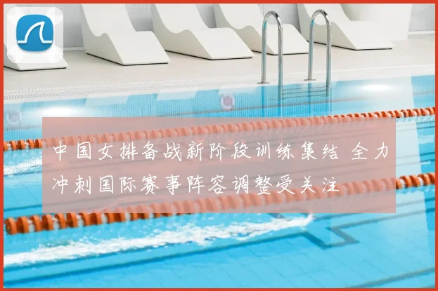 中国女排备战新阶段训练集结 全力冲刺国际赛事阵容调整受关注