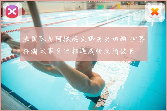 法国队与阿根廷交锋历史回顾 世界杯淘汰赛多次相遇战绩此消彼长