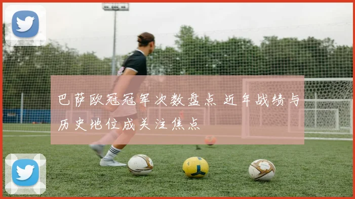 巴萨欧冠冠军次数盘点 近年战绩与历史地位成关注焦点