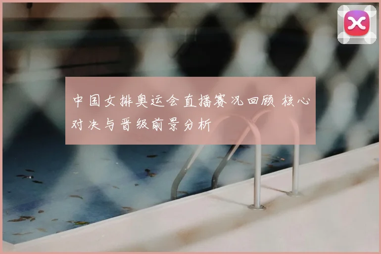 中国女排奥运会直播赛况回顾 核心对决与晋级前景分析