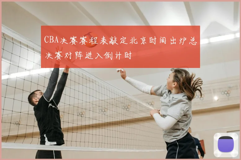 CBA决赛赛程表敲定北京时间出炉总决赛对阵进入倒计时